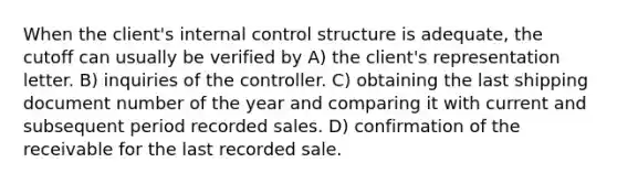 When the client's internal control structure is adequate, the cutoff can usually be verified by A) the client's representation letter. B) inquiries of the controller. C) obtaining the last shipping document number of the year and comparing it with current and subsequent period recorded sales. D) confirmation of the receivable for the last recorded sale.