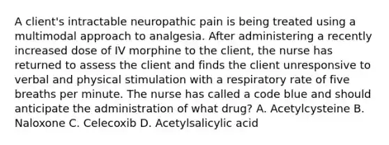 A client's intractable neuropathic pain is being treated using a multimodal approach to analgesia. After administering a recently increased dose of IV morphine to the client, the nurse has returned to assess the client and finds the client unresponsive to verbal and physical stimulation with a respiratory rate of five breaths per minute. The nurse has called a code blue and should anticipate the administration of what drug? A. Acetylcysteine B. Naloxone C. Celecoxib D. Acetylsalicylic acid