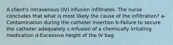 A client's intravenous (IV) infusion infiltrates. The nurse concludes that what is most likely the cause of the infiltration? a-Contamination during the catheter insertion b-Failure to secure the catheter adequately c-Infusion of a chemically irritating medication d-Excessive height of the IV bag