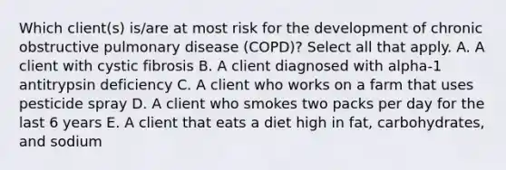 Which client(s) is/are at most risk for the development of chronic obstructive pulmonary disease (COPD)? Select all that apply. A. A client with cystic fibrosis B. A client diagnosed with alpha-1 antitrypsin deficiency C. A client who works on a farm that uses pesticide spray D. A client who smokes two packs per day for the last 6 years E. A client that eats a diet high in fat, carbohydrates, and sodium