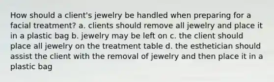 How should a client's jewelry be handled when preparing for a facial treatment? a. clients should remove all jewelry and place it in a plastic bag b. jewelry may be left on c. the client should place all jewelry on the treatment table d. the esthetician should assist the client with the removal of jewelry and then place it in a plastic bag