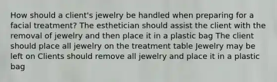 How should a client's jewelry be handled when preparing for a facial treatment? The esthetician should assist the client with the removal of jewelry and then place it in a plastic bag The client should place all jewelry on the treatment table Jewelry may be left on Clients should remove all jewelry and place it in a plastic bag