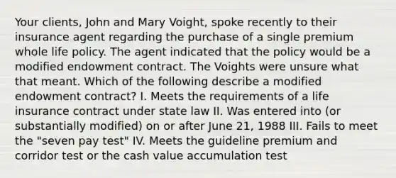 Your clients, John and Mary Voight, spoke recently to their insurance agent regarding the purchase of a single premium whole life policy. The agent indicated that the policy would be a modified endowment contract. The Voights were unsure what that meant. Which of the following describe a modified endowment contract? I. Meets the requirements of a life insurance contract under state law II. Was entered into (or substantially modified) on or after June 21, 1988 III. Fails to meet the "seven pay test" IV. Meets the guideline premium and corridor test or the cash value accumulation test