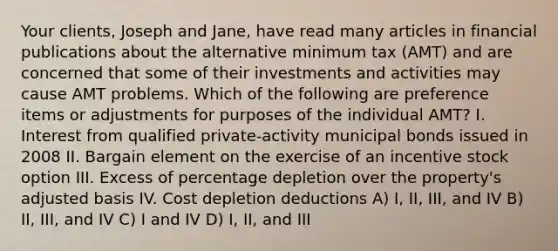 Your clients, Joseph and Jane, have read many articles in financial publications about the alternative minimum tax (AMT) and are concerned that some of their investments and activities may cause AMT problems. Which of the following are preference items or adjustments for purposes of the individual AMT? I. Interest from qualified private-activity municipal bonds issued in 2008 II. Bargain element on the exercise of an incentive stock option III. Excess of percentage depletion over the property's adjusted basis IV. Cost depletion deductions A) I, II, III, and IV B) II, III, and IV C) I and IV D) I, II, and III