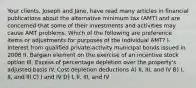 Your clients, Joseph and Jane, have read many articles in financial publications about the alternative minimum tax (AMT) and are concerned that some of their investments and activities may cause AMT problems. Which of the following are preference items or adjustments for purposes of the individual AMT? I. Interest from qualified private-activity municipal bonds issued in 2008 II. Bargain element on the exercise of an incentive stock option III. Excess of percentage depletion over the property's adjusted basis IV. Cost depletion deductions A) II, III, and IV B) I, II, and III C) I and IV D) I, II, III, and IV