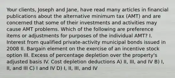 Your clients, Joseph and Jane, have read many articles in financial publications about the alternative minimum tax (AMT) and are concerned that some of their investments and activities may cause AMT problems. Which of the following are preference items or adjustments for purposes of the individual AMT? I. Interest from qualified private-activity municipal bonds issued in 2008 II. Bargain element on the exercise of an incentive stock option III. Excess of percentage depletion over the property's adjusted basis IV. Cost depletion deductions A) II, III, and IV B) I, II, and III C) I and IV D) I, II, III, and IV