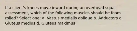 If a client's knees move inward during an overhead squat assessment, which of the following muscles should be foam rolled? Select one: a. Vastus medialis oblique b. Adductors c. Gluteus medius d. Gluteus maximus