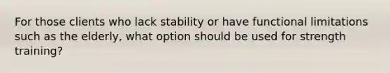 For those clients who lack stability or have functional limitations such as the elderly, what option should be used for strength training?