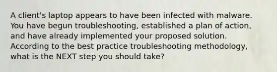 A client's laptop appears to have been infected with malware. You have begun troubleshooting, established a plan of action, and have already implemented your proposed solution. According to the best practice troubleshooting methodology, what is the NEXT step you should take?