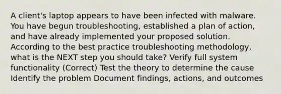 A client's laptop appears to have been infected with malware. You have begun troubleshooting, established a plan of action, and have already implemented your proposed solution. According to the best practice troubleshooting methodology, what is the NEXT step you should take? Verify full system functionality (Correct) Test the theory to determine the cause Identify the problem Document findings, actions, and outcomes