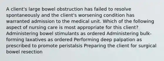 A client's large bowel obstruction has failed to resolve spontaneously and the client's worsening condition has warranted admission to the medical unit. Which of the following aspect of nursing care is most appropriate for this client? Administering bowel stimulants as ordered Administering bulk-forming laxatives as ordered Performing deep palpation as prescribed to promote peristalsis Preparing the client for surgical bowel resection