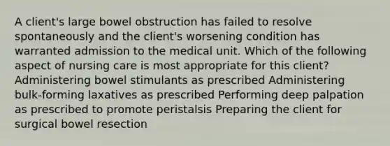 A client's large bowel obstruction has failed to resolve spontaneously and the client's worsening condition has warranted admission to the medical unit. Which of the following aspect of nursing care is most appropriate for this client? Administering bowel stimulants as prescribed Administering bulk-forming laxatives as prescribed Performing deep palpation as prescribed to promote peristalsis Preparing the client for surgical bowel resection