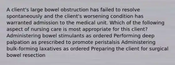 A client's large bowel obstruction has failed to resolve spontaneously and the client's worsening condition has warranted admission to the medical unit. Which of the following aspect of nursing care is most appropriate for this client? Administering bowel stimulants as ordered Performing deep palpation as prescribed to promote peristalsis Administering bulk-forming laxatives as ordered Preparing the client for surgical bowel resection