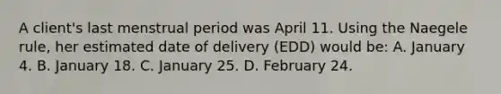 A client's last menstrual period was April 11. Using the Naegele rule, her estimated date of delivery (EDD) would be: A. January 4. B. January 18. C. January 25. D. February 24.