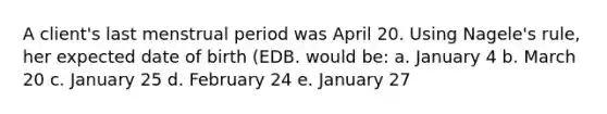 A client's last menstrual period was April 20. Using Nagele's rule, her expected date of birth (EDB. would be: a. January 4 b. March 20 c. January 25 d. February 24 e. January 27