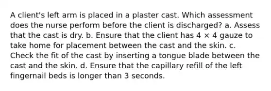 A client's left arm is placed in a plaster cast. Which assessment does the nurse perform before the client is discharged? a. Assess that the cast is dry. b. Ensure that the client has 4 × 4 gauze to take home for placement between the cast and the skin. c. Check the fit of the cast by inserting a tongue blade between the cast and the skin. d. Ensure that the capillary refill of the left fingernail beds is longer than 3 seconds.