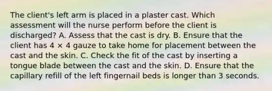 The client's left arm is placed in a plaster cast. Which assessment will the nurse perform before the client is discharged? A. Assess that the cast is dry. B. Ensure that the client has 4 × 4 gauze to take home for placement between the cast and the skin. C. Check the fit of the cast by inserting a tongue blade between the cast and the skin. D. Ensure that the capillary refill of the left fingernail beds is longer than 3 seconds.