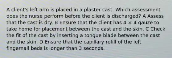 A client's left arm is placed in a plaster cast. Which assessment does the nurse perform before the client is discharged? A Assess that the cast is dry. B Ensure that the client has 4 × 4 gauze to take home for placement between the cast and the skin. C Check the fit of the cast by inserting a tongue blade between the cast and the skin. D Ensure that the capillary refill of the left fingernail beds is longer than 3 seconds.