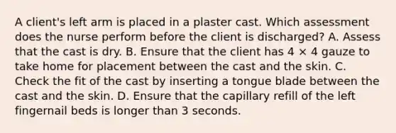 A client's left arm is placed in a plaster cast. Which assessment does the nurse perform before the client is discharged? A. Assess that the cast is dry. B. Ensure that the client has 4 × 4 gauze to take home for placement between the cast and the skin. C. Check the fit of the cast by inserting a tongue blade between the cast and the skin. D. Ensure that the capillary refill of the left fingernail beds is longer than 3 seconds.