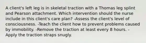 A client's left leg is in skeletal traction with a Thomas leg splint and Pearson attachment. Which intervention should the nurse include in this client's care plan? -Assess the client's level of consciousness. -Teach the client how to prevent problems caused by immobility. -Remove the traction at least every 8 hours. -Apply the traction straps snugly.