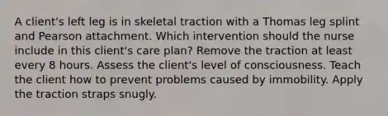 A client's left leg is in skeletal traction with a Thomas leg splint and Pearson attachment. Which intervention should the nurse include in this client's care plan? Remove the traction at least every 8 hours. Assess the client's level of consciousness. Teach the client how to prevent problems caused by immobility. Apply the traction straps snugly.