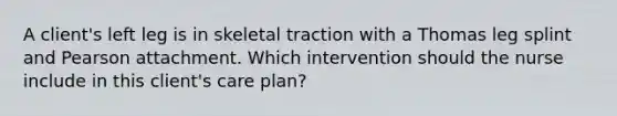 A client's left leg is in skeletal traction with a Thomas leg splint and Pearson attachment. Which intervention should the nurse include in this client's care plan?