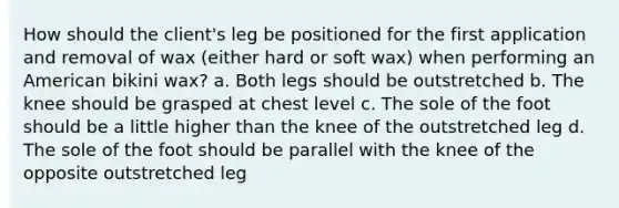 How should the client's leg be positioned for the first application and removal of wax (either hard or soft wax) when performing an American bikini wax? a. Both legs should be outstretched b. The knee should be grasped at chest level c. The sole of the foot should be a little higher than the knee of the outstretched leg d. The sole of the foot should be parallel with the knee of the opposite outstretched leg