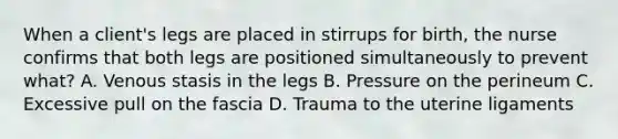 When a client's legs are placed in stirrups for birth, the nurse confirms that both legs are positioned simultaneously to prevent what? A. Venous stasis in the legs B. Pressure on the perineum C. Excessive pull on the fascia D. Trauma to the uterine ligaments