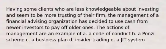 Having some clients who are less knowledgeable about investing and seem to be more trusting of their firm, the management of a financial advising organization has decided to use cash from newer investors to pay off older ones. The actions of management are an example of a. a code of conduct b. a Ponzi scheme c. a business plan d. insider trading e. a JIT system