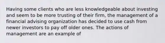 Having some clients who are less knowledgeable about investing and seem to be more trusting of their firm, the management of a financial advising organization has decided to use cash from newer investors to pay off older ones. The actions of management are an example of