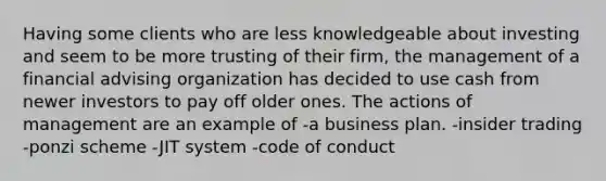 Having some clients who are less knowledgeable about investing and seem to be more trusting of their firm, the management of a financial advising organization has decided to use cash from newer investors to pay off older ones. The actions of management are an example of -a business plan. -insider trading -ponzi scheme -JIT system -code of conduct