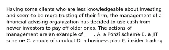 Having some clients who are less knowledgeable about investing and seem to be more trusting of their firm, the management of a financial advising organization has decided to use cash from newer investors to pay off older ones. The actions of management are an example of ____. A. a Ponzi scheme B. a JIT scheme C. a code of conduct D. a business plan E. insider trading