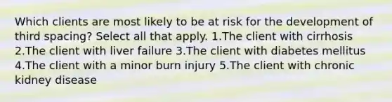 Which clients are most likely to be at risk for the development of third spacing? Select all that apply. 1.The client with cirrhosis 2.The client with liver failure 3.The client with diabetes mellitus 4.The client with a minor burn injury 5.The client with chronic kidney disease