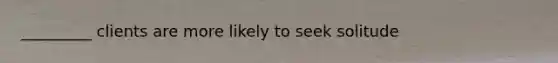 _________ clients are more likely to seek solitude