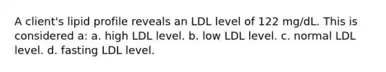 A client's lipid profile reveals an LDL level of 122 mg/dL. This is considered a: a. high LDL level. b. low LDL level. c. normal LDL level. d. fasting LDL level.