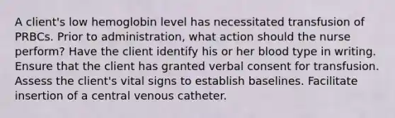 A client's low hemoglobin level has necessitated transfusion of PRBCs. Prior to administration, what action should the nurse perform? Have the client identify his or her blood type in writing. Ensure that the client has granted verbal consent for transfusion. Assess the client's vital signs to establish baselines. Facilitate insertion of a central venous catheter.