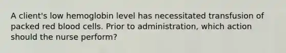 A client's low hemoglobin level has necessitated transfusion of packed red blood cells. Prior to administration, which action should the nurse perform?