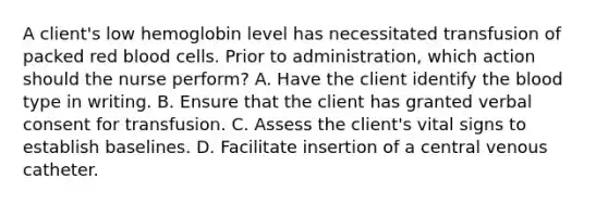 A client's low hemoglobin level has necessitated transfusion of packed red blood cells. Prior to administration, which action should the nurse perform? A. Have the client identify the blood type in writing. B. Ensure that the client has granted verbal consent for transfusion. C. Assess the client's vital signs to establish baselines. D. Facilitate insertion of a central venous catheter.