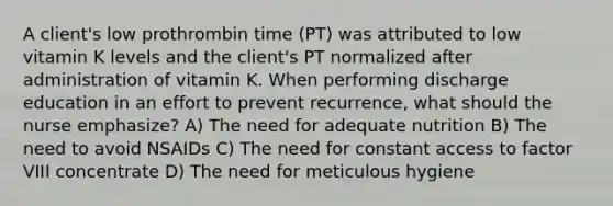 A client's low prothrombin time (PT) was attributed to low vitamin K levels and the client's PT normalized after administration of vitamin K. When performing discharge education in an effort to prevent recurrence, what should the nurse emphasize? A) The need for adequate nutrition B) The need to avoid NSAIDs C) The need for constant access to factor VIII concentrate D) The need for meticulous hygiene