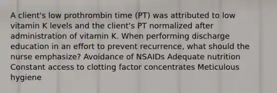 A client's low prothrombin time (PT) was attributed to low vitamin K levels and the client's PT normalized after administration of vitamin K. When performing discharge education in an effort to prevent recurrence, what should the nurse emphasize? Avoidance of NSAIDs Adequate nutrition Constant access to clotting factor concentrates Meticulous hygiene