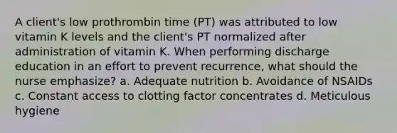 A client's low prothrombin time (PT) was attributed to low vitamin K levels and the client's PT normalized after administration of vitamin K. When performing discharge education in an effort to prevent recurrence, what should the nurse emphasize? a. Adequate nutrition b. Avoidance of NSAIDs c. Constant access to clotting factor concentrates d. Meticulous hygiene