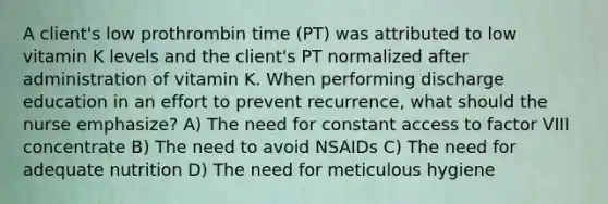 A client's low prothrombin time (PT) was attributed to low vitamin K levels and the client's PT normalized after administration of vitamin K. When performing discharge education in an effort to prevent recurrence, what should the nurse emphasize? A) The need for constant access to factor VIII concentrate B) The need to avoid NSAIDs C) The need for adequate nutrition D) The need for meticulous hygiene