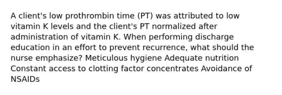 A client's low prothrombin time (PT) was attributed to low vitamin K levels and the client's PT normalized after administration of vitamin K. When performing discharge education in an effort to prevent recurrence, what should the nurse emphasize? Meticulous hygiene Adequate nutrition Constant access to clotting factor concentrates Avoidance of NSAIDs