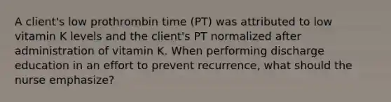 A client's low prothrombin time (PT) was attributed to low vitamin K levels and the client's PT normalized after administration of vitamin K. When performing discharge education in an effort to prevent recurrence, what should the nurse emphasize?