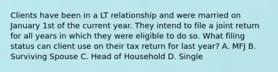 Clients have been in a LT relationship and were married on January 1st of the current year. They intend to file a joint return for all years in which they were eligible to do so. What filing status can client use on their tax return for last year? A. MFJ B. Surviving Spouse C. Head of Household D. Single