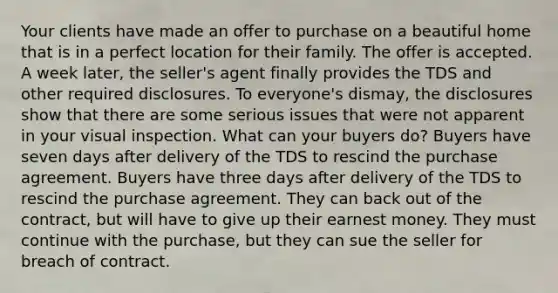 Your clients have made an offer to purchase on a beautiful home that is in a perfect location for their family. The offer is accepted. A week later, the seller's agent finally provides the TDS and other required disclosures. To everyone's dismay, the disclosures show that there are some serious issues that were not apparent in your visual inspection. What can your buyers do? Buyers have seven days after delivery of the TDS to rescind the purchase agreement. Buyers have three days after delivery of the TDS to rescind the purchase agreement. They can back out of the contract, but will have to give up their earnest money. They must continue with the purchase, but they can sue the seller for breach of contract.