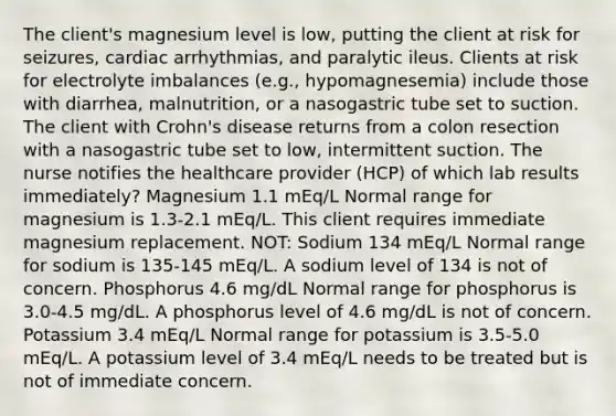 The client's magnesium level is low, putting the client at risk for seizures, cardiac arrhythmias, and paralytic ileus. Clients at risk for electrolyte imbalances (e.g., hypomagnesemia) include those with diarrhea, malnutrition, or a nasogastric tube set to suction. The client with Crohn's disease returns from a colon resection with a nasogastric tube set to low, intermittent suction. The nurse notifies the healthcare provider (HCP) of which lab results immediately? Magnesium 1.1 mEq/L Normal range for magnesium is 1.3-2.1 mEq/L. This client requires immediate magnesium replacement. NOT: Sodium 134 mEq/L Normal range for sodium is 135-145 mEq/L. A sodium level of 134 is not of concern. Phosphorus 4.6 mg/dL Normal range for phosphorus is 3.0-4.5 mg/dL. A phosphorus level of 4.6 mg/dL is not of concern. Potassium 3.4 mEq/L Normal range for potassium is 3.5-5.0 mEq/L. A potassium level of 3.4 mEq/L needs to be treated but is not of immediate concern.