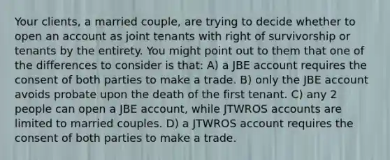 Your clients, a married couple, are trying to decide whether to open an account as joint tenants with right of survivorship or tenants by the entirety. You might point out to them that one of the differences to consider is that: A) a JBE account requires the consent of both parties to make a trade. B) only the JBE account avoids probate upon the death of the first tenant. C) any 2 people can open a JBE account, while JTWROS accounts are limited to married couples. D) a JTWROS account requires the consent of both parties to make a trade.