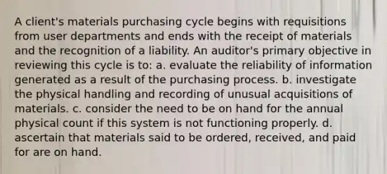 A client's materials purchasing cycle begins with requisitions from user departments and ends with the receipt of materials and the recognition of a liability. An auditor's primary objective in reviewing this cycle is to: a. evaluate the reliability of information generated as a result of the purchasing process. b. investigate the physical handling and recording of unusual acquisitions of materials. c. consider the need to be on hand for the annual physical count if this system is not functioning properly. d. ascertain that materials said to be ordered, received, and paid for are on hand.