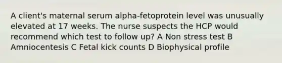 A client's maternal serum alpha-fetoprotein level was unusually elevated at 17 weeks. The nurse suspects the HCP would recommend which test to follow up? A Non stress test B Amniocentesis C Fetal kick counts D Biophysical profile